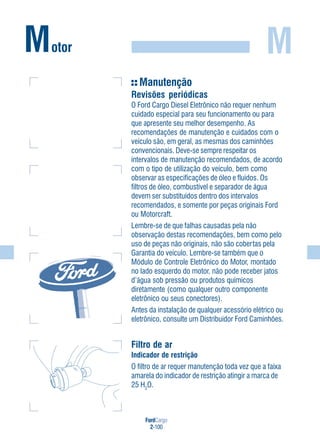 FordCargo
2-100
MMotor
Manutenção
Revisões periódicas
O Ford Cargo Diesel Eletrônico não requer nenhum
cuidado especial para seu funcionamento ou para
que apresente seu melhor desempenho. As
recomendações de manutenção e cuidados com o
veículo são, em geral, as mesmas dos caminhões
convencionais. Deve-se sempre respeitar os
intervalos de manutenção recomendados, de acordo
com o tipo de utilização do veículo, bem como
observar as especificações de óleo e fluidos. Os
filtros de óleo, combustível e separador de água
devem ser substituídos dentro dos intervalos
recomendados, e somente por peças originais Ford
ou Motorcraft.
Lembre-se de que falhas causadas pela não
observação destas recomendações, bem como pelo
uso de peças não originais, não são cobertas pela
Garantia do veículo. Lembre-se também que o
Módulo de Controle Eletrônico do Motor, montado
no lado esquerdo do motor, não pode receber jatos
d’água sob pressão ou produtos químicos
diretamente (como qualquer outro componente
eletrônico ou seus conectores).
Antes da instalação de qualquer acessório elétrico ou
eletrônico, consulte um Distribuidor Ford Caminhões.
Filtro de ar
Indicador de restrição
O filtro de ar requer manutenção toda vez que a faixa
amarela do indicador de restrição atingir a marca de
25 H2
O.
 
