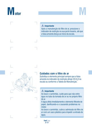 FordCargo
2-101
M
Cuidados com o filtro de ar
Substitua o elemento principal sempre que a faixa
amarela no indicador de restrição atingir 25 H2
O na
escala ou conforme a Tabela de Manutenção.
Motor
Importante
Após a manutenção do filtro de ar, pressione o
indicador de restrição na sua parte traseira, até que
a faixa amarela desça ao início da escala.
Importante
Ao lavar o caminhão, cuide para que não entre
água no tubo da tomada de ar ou no próprio filtro
de ar.
A água afeta imediatamente o elemento filtrante de
papel, danificando-o e causando problemas no
motor.
Ao lavar o caminhão, cubra a admissão do filtro de
ar com um saco plástico para impedir a entrada de
água.
 