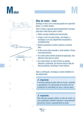 FordCargo
2-103
M
Óleo do motor - nível
Verifique o nível, com o veículo parado em superfície
plana, e o motor quente.
Pare o motor e aguarde aproximadamente 5 minutos
para que o óleo escoe para o cárter.
• Retire a vareta medidora de nível de óleo.
• Limpe-a com um pano limpo, sem fiapos, e
recoloque-a em seu alojamento encaixando-a
completamente.
• Retire novamente a vareta e observe o nível do
óleo.
• O óleo nunca deve exceder o nível máximo. Escoe
caso haja excesso.
• Se o óleo estiver dentro da faixa de operação, não
adicione mais óleo no cárter.
• Se o óleo estiver no nível mínimo ou abaixo,
adicione o suficiente, da mesma marca e tipo do
óleo já existente, até atingir o nível máximo.
Motor
MÍN.
MÍN. MÁX.
MÁX.
Após a verificação, recoloque a vareta medidora no
seu alojamento.
Importante
É normal a adição de óleo entre as trocas, variando
a quantidade a ser adicionada de acordo com as
condições de severidade em que o veículo opera.
Importante
Não adicione qualquer aditivo no óleo do motor; as
suas qualidades antiatrito retardam o assentamento
das partes móveis, especialmente os anéis.
 