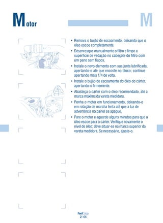 FordCargo
2-105
M
• Remova o bujão de escoamento, deixando que o
óleo escoe completamente.
• Desenrosque manualmente o filtro e limpe a
superfície de vedação no cabeçote do filtro com
um pano sem fiapos.
• Instale o novo elemento com sua junta lubrificada,
apertando-o até que encoste no bloco; continue
apertando mais 1/4 de volta.
• Instale o bujão de escoamento do óleo do cárter,
apertando-o firmemente.
• Abasteça o cárter com o óleo recomendado, até a
marca máxima da vareta medidora.
• Ponha o motor em funcionamento, deixando-o
em rotação de marcha lenta até que a luz de
advertência no painel se apague.
• Pare o motor e aguarde alguns minutos para que o
óleo escoe para o cárter. Verifique novamente o
nível de óleo; deve situar-se na marca superior da
vareta medidora. Se necessário, ajuste-o.
Motor
 