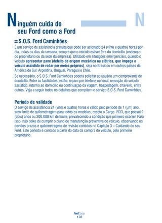 FordCargo
1-08
Ninguém cuida do
seu Ford como a Ford
N
S.O.S. Ford Caminhões
É um serviço de assistência gratuita que pode ser acionado 24 (vinte e quatro) horas por
dia, todos os dias da semana, sempre que o veículo estiver fora do domicílio (endereço
do proprietário ou da sede da empresa). Utilizado em situações emergenciais, quando o
veículo apresentar pane (defeito de origem mecânica ou elétrica, que impeça o
veículo assistido de rodar por meios próprios), seja no Brasil ou em outros países da
América do Sul: Argentina, Uruguai, Paraguai e Chile.
Se necessário, o S.O.S. Ford Caminhões poderá solicitar ao usuário um comprovante de
domicílio. Entre as facilidades, estão: reparo por telefone ou local, remoção do veículo
assistido, retorno ao domicílio ou continuação da viagem, hospedagem, chaveiro, entre
outros. Veja a seguir todos os detalhes que compõem o serviço S.O.S. Ford Caminhões.
Período de validade
O serviço de assistência 24 (vinte e quatro) horas é válido pelo período de 1 (um) ano,
sem limite de quilometragem para todos os modelos, exceto o Cargo 1933, que possui 2
(dois) anos ou 200.000 km de limite, prevalecendo a condição que primeiro ocorrer. Para
isso, não deixe de cumprir o plano de manutenção preventiva do veículo, observando os
devidos prazos e quilometragens de revisão contidos no Capítulo 3 – Cuidando do seu
Ford. Este período é contado a partir da data da compra do veículo, pelo primeiro
proprietário.
 