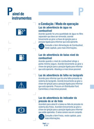 FordCargo
2-108
PPainel de
instrumentos
Condução / Modo de operação
Luz de advertência de água no
combustível
Acende quando há uma quantidade de água no filtro
separador que deve ser removida; acende
brevemente ao girar a chave de ignição para a
posição ligada para informar que está operante.
Consulte o item Alimentação de Combustível,
neste capítulo, para mais informações.
Luz de advertência de baixo nível do
combustível
Acende quando o nível do combustível atinge o
ponto mínimo seguro. Acende brevemente ao girar a
chave de ignição para a posição ligada para informar
que está operante. Abasteça o mais breve possível.
Luz de advertência de falha no tacógrafo
Acende para informar que há uma falha presente no
sistema do tacógrafo. Acende brevemente ao girar a
chave de ignição para a posição ligada para informar
que está operante. Procure um Distribuidor Ford
Caminhões o mais breve possível.
Luz de advertência do indicador da
pressão do ar do freio
Acendem para advertir a baixa ou falta de pressão no
sistema dos freios. Acendem brevemente ao girar a
chave de ignição para a posição ligada para informar
que estão operantes. O aviso sonoro soa em conjunto.
Consulte o item Freios, neste capítulo, para
mais informações.
 