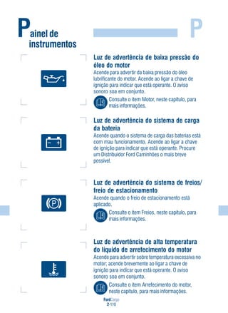 FordCargo
2-110
P
Luz de advertência de baixa pressão do
óleo do motor
Acende para advertir da baixa pressão do óleo
lubrificante do motor. Acende ao ligar a chave de
ignição para indicar que está operante. O aviso
sonoro soa em conjunto.
Consulte o item Motor, neste capítulo, para
mais informações.
Luz de advertência do sistema de carga
da bateria
Acende quando o sistema de carga das baterias está
com mau funcionamento. Acende ao ligar a chave
de ignição para indicar que está operante. Procure
um Distribuidor Ford Caminhões o mais breve
possível.
Luz de advertência do sistema de freios/
freio de estacionamento
Acende quando o freio de estacionamento está
aplicado.
Consulte o item Freios, neste capítulo, para
mais informações.
Painel de
instrumentos
Luz de advertência de alta temperatura
do líquido de arrefecimento do motor
Acende para advertir sobre temperatura excessiva no
motor; acende brevemente ao ligar a chave de
ignição para indicar que está operante. O aviso
sonoro soa em conjunto.
Consulte o item Arrefecimento do motor,
neste capítulo, para mais informações.
 