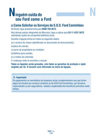FordCargo
1-09
Ninguém cuida do
seu Ford como a Ford
N
Como Solicitar os Serviços do S.O.S. Ford Caminhões
No Brasil, ligue gratuitamente para 0800 703 3673.
Nos demais países integrantes do Mercosul, ligue a cobrar para 55 11 4331 5072,
solicitando auxílio da companhia telefônica local.
Durante a ligação tenha em mãos os seguintes dados:
a) o número do chassi (identificado no documento de licenciamento);
b)placa do veículo;
c)nome do proprietário ou condutor;
d)telefone para contato;
e) o motivo da chamada;
f) endereço onde se encontra o veículo.
Todas as ligações serão gravadas, com todas as garantias de proteção e sigilo
exigidas por lei. O Usuário será informado no início da ligação.
Importante
Os pagamentos ou reembolsos de despesas serão complementares aos que forem
pagos ao Usuário por serviços similares ao do SOS Ford Caminhões, por terceiros
responsáveis ou por seguradoras, vedada a duplicidade dos benefícios previstos neste
folheto.
 