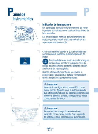 FordCargo
2-117
P
Indicador de temperatura
Em condições normais de funcionamento do motor
o ponteiro do indicador deve posicionar-se abaixo da
faixa vermelha.
Se, em condições normais de funcionamento do
motor, o ponteiro invadir a faixa vermelha indicará
superaquecimento do motor.
O aviso sonoro soará e a luz indicadora do
painel acenderá indicando superaquecimento do
motor.
Pare imediatamente o veículo em local seguro
sem desligar o motor e verifique o nível do
líquido de arrefecimento conforme descrito no item
Arrefecimento, neste capítulo.
Quando a temperatura ambiente for elevada, o
ponteiro pode se aproximar da faixa vermelha sem
que isso seja causa para preocupações.
Importante
Nunca adicione água fria no reservatório com o
motor quente. Aguarde, com o motor desligado,
que a temperatura baixe, ou poderá ocorrer choque
térmico e danificar o bloco, cabeçote e/ou outros
componentes do motor.
Importante
Jamais remova a tampa do reservatório de
expansão com o motor quente. Com a pressão
do sistema, a água poderá causar queimaduras.
MAXMAX
MINMIN
Painel de
instrumentos
 
