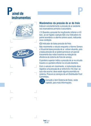 FordCargo
2-119
PPainel de
instrumentos
Manômetros da pressão do ar do freio
Indicam constantemente a pressão do ar existente
nos reservatórios primário e secundário.
Quando a pressão for insuficiente (inferior a 4,9
bar), ao ser ligada a ignição a luz indicadora no
painel acenderá e o alarme sonoro soará, indicando
essa condição.
Indicador de baixa pressão do freio.
Não movimente o veículo enquanto o Alarme Sonoro
e Visual de baixa pressão de ar estiver atuando, pois
a baixa pressão de ar poderá provocar um parcial
travamento das rodas traseiras ou redução da
eficiência do sistema de freio de serviço.
O ponteiro superior indica a pressão de ar no circuito
traseiro e o ponteiro inferior no circuito dianteiro.
Com o veículo em movimento, o instrumento deve
registrar uma pressão de ar entre 8,0 e 10,3 bar; se
isso não ocorrer, deve existir alguma anomalia no
sistema. Procure os serviços de um Distribuidor Ford
Caminhões.
Consulte o item Sistema de freios, neste
capítulo, para mais informações.
 