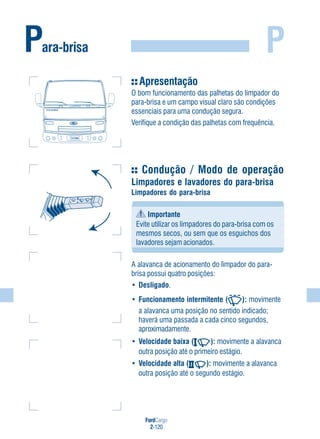 FordCargo
2-120
PPara-brisa
Apresentação
O bom funcionamento das palhetas do limpador do
para-brisa e um campo visual claro são condições
essenciais para uma condução segura.
Verifique a condição das palhetas com frequência.
Condução / Modo de operação
Limpadores e lavadores do para-brisa
Limpadores do para-brisa
Importante
Evite utilizar os limpadores do para-brisa com os
mesmos secos, ou sem que os esguichos dos
lavadores sejam acionados.
A alavanca de acionamento do limpador do para-
brisa possui quatro posições:
• Desligado.
• Funcionamento intermitente ( ): movimente
a alavanca uma posição no sentido indicado;
haverá uma passada a cada cinco segundos,
aproximadamente.
• Velocidade baixa ( ): movimente a alavanca
outra posição até o primeiro estágio.
• Velocidade alta ( ): movimente a alavanca
outra posição até o segundo estágio.
FordFord CargoCargo
 