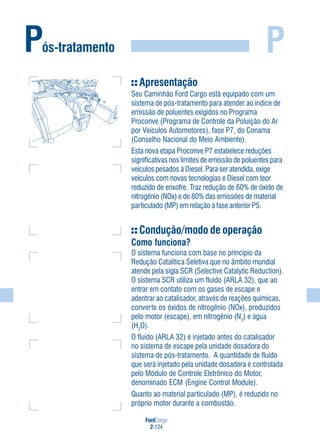 FordCargo
2-124
PPós-tratamento
Apresentação
Seu Caminhão Ford Cargo está equipado com um
sistema de pós-tratamento para atender ao índice de
emissão de poluentes exigidos no Programa
Proconve (Programa de Controle da Poluição do Ar
por Veículos Automotores), fase P7, do Conama
(Conselho Nacional do Meio Ambiente).
Esta nova etapa Proconve P7 estabelece reduções
significativas nos limites de emissão de poluentes para
veículos pesados à Diesel. Para ser atendida, exige
veículos com novas tecnologias e Diesel com teor
reduzido de enxofre. Traz redução de 60% de óxido de
nitrogênio (NOx) e de 80% das emissões de material
particulado (MP) em relação à fase anterior P5.
Condução/modo de operação
Como funciona?
O sistema funciona com base no princípio da
Redução Catalítica Seletiva que no âmbito mundial
atende pela sigla SCR (Selective Catalytic Reduction).
O sistema SCR utiliza um fluido (ARLA 32), que ao
entrar em contato com os gases de escape e
adentrar ao catalisador, através de reações químicas,
converte os óxidos de nitrogênio (NOx), produzidos
pelo motor (escape), em nitrogênio (N2
) e água
(H2
O).
O fluido (ARLA 32) é injetado antes do catalisador
no sistema de escape pela unidade dosadora do
sistema de pós-tratamento. A quantidade de fluido
que será injetado pela unidade dosadora é controlada
pelo Módulo de Controle Eletrônico do Motor,
denominado ECM (Engine Control Module).
Quanto ao material particulado (MP), é reduzido no
próprio motor durante a combustão.
 