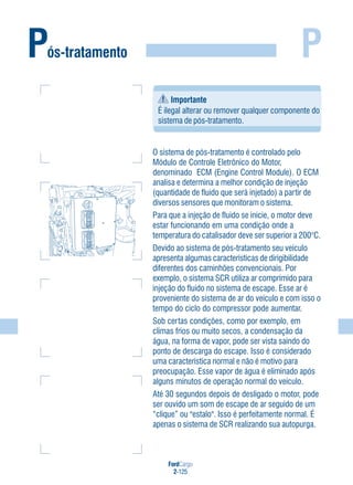 FordCargo
2-125
PPós-tratamento
O sistema de pós-tratamento é controlado pelo
Módulo de Controle Eletrônico do Motor,
denominado ECM (Engine Control Module). O ECM
analisa e determina a melhor condição de injeção
(quantidade de fluido que será injetado) a partir de
diversos sensores que monitoram o sistema.
Para que a injeção de fluido se inicie, o motor deve
estar funcionando em uma condição onde a
temperatura do catalisador deve ser superior a 200°C.
Devido ao sistema de pós-tratamento seu veículo
apresenta algumas características de dirigibilidade
diferentes dos caminhões convencionais. Por
exemplo, o sistema SCR utiliza ar comprimido para
injeção do fluido no sistema de escape. Esse ar é
proveniente do sistema de ar do veículo e com isso o
tempo do ciclo do compressor pode aumentar.
Sob certas condições, como por exemplo, em
climas frios ou muito secos, a condensação da
água, na forma de vapor, pode ser vista saindo do
ponto de descarga do escape. Isso é considerado
uma característica normal e não é motivo para
preocupação. Esse vapor de água é eliminado após
alguns minutos de operação normal do veículo.
Até 30 segundos depois de desligado o motor, pode
ser ouvido um som de escape de ar seguido de um
“clique” ou "estalo". Isso é perfeitamente normal. É
apenas o sistema de SCR realizando sua autopurga.
Importante
É ilegal alterar ou remover qualquer componente do
sistema de pós-tratamento.
 