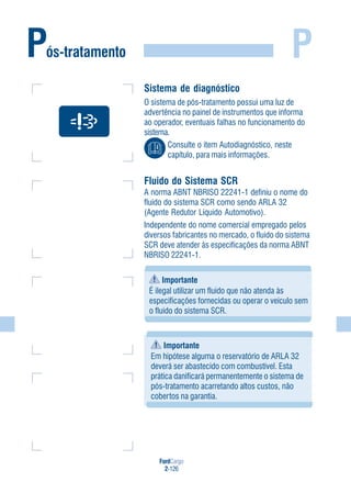 FordCargo
2-126
P
Sistema de diagnóstico
O sistema de pós-tratamento possui uma luz de
advertência no painel de instrumentos que informa
ao operador, eventuais falhas no funcionamento do
sistema.
Consulte o item Autodiagnóstico, neste
capítulo, para mais informações.
Fluido do Sistema SCR
A norma ABNT NBRISO 22241-1 definiu o nome do
fluido do sistema SCR como sendo ARLA 32
(Agente Redutor Líquido Automotivo).
Independente do nome comercial empregado pelos
diversos fabricantes no mercado, o fluido do sistema
SCR deve atender às especificações da norma ABNT
NBRISO 22241-1.
Importante
É ilegal utilizar um fluido que não atenda às
especificações fornecidas ou operar o veículo sem
o fluido do sistema SCR.
Pós-tratamento
Importante
Em hipótese alguma o reservatório de ARLA 32
deverá ser abastecido com combustível. Esta
prática danificará permanentemente o sistema de
pós-tratamento acarretando altos custos, não
cobertos na garantia.
 