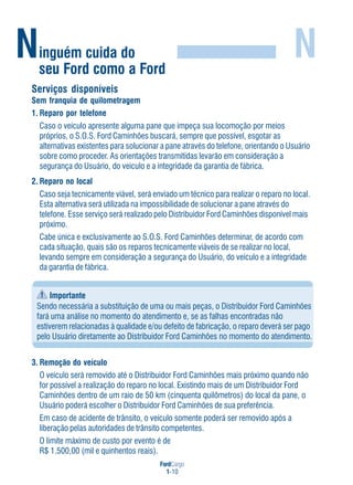 FordCargo
1-10
Ninguém cuida do
seu Ford como a Ford
N
Serviços disponíveis
Sem franquia de quilometragem
1. Reparo por telefone
Caso o veículo apresente alguma pane que impeça sua locomoção por meios
próprios, o S.O.S. Ford Caminhões buscará, sempre que possível, esgotar as
alternativas existentes para solucionar a pane através do telefone, orientando o Usuário
sobre como proceder. As orientações transmitidas levarão em consideração a
segurança do Usuário, do veículo e a integridade da garantia de fábrica.
2. Reparo no local
Caso seja tecnicamente viável, será enviado um técnico para realizar o reparo no local.
Esta alternativa será utilizada na impossibilidade de solucionar a pane através do
telefone. Esse serviço será realizado pelo Distribuidor Ford Caminhões disponível mais
próximo.
Cabe única e exclusivamente ao S.O.S. Ford Caminhões determinar, de acordo com
cada situação, quais são os reparos tecnicamente viáveis de se realizar no local,
levando sempre em consideração a segurança do Usuário, do veículo e a integridade
da garantia de fábrica.
Importante
Sendo necessária a substituição de uma ou mais peças, o Distribuidor Ford Caminhões
fará uma análise no momento do atendimento e, se as falhas encontradas não
estiverem relacionadas à qualidade e/ou defeito de fabricação, o reparo deverá ser pago
pelo Usuário diretamente ao Distribuidor Ford Caminhões no momento do atendimento.
3. Remoção do veículo
O veículo será removido até o Distribuidor Ford Caminhões mais próximo quando não
for possível a realização do reparo no local. Existindo mais de um Distribuidor Ford
Caminhões dentro de um raio de 50 km (cinquenta quilômetros) do local da pane, o
Usuário poderá escolher o Distribuidor Ford Caminhões de sua preferência.
Em caso de acidente de trânsito, o veículo somente poderá ser removido após a
liberação pelas autoridades de trânsito competentes.
O limite máximo de custo por evento é de
R$ 1.500,00 (mil e quinhentos reais).
 