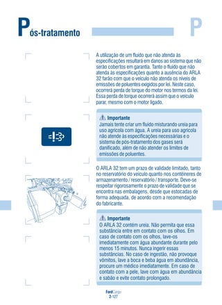 FordCargo
2-127
PPós-tratamento
Importante
Jamais tente criar um fluido misturando ureia para
uso agrícola com água. A ureia para uso agrícola
não atende às especificações necessárias e o
sistema de pós-tratamento dos gases será
danificado, além de não atender os limites de
emissões de poluentes.
O ARLA 32 tem um prazo de validade limitado, tanto
no reservatório do veículo quanto nos contêineres de
armazenamento / reservatório / transporte. Deve-se
respeitar rigorosamente o prazo de validade que se
encontra nas embalagens, desde que estocadas de
forma adequada, de acordo com a recomendação
do fabricante.
Importante
O ARLA 32 contém ureia. Não permita que essa
substância entre em contato com os olhos. Em
caso de contato com os olhos, lave-os
imediatamente com água abundante durante pelo
menos 15 minutos. Nunca ingerir essas
substâncias. No caso de ingestão, não provoque
vômitos, lave a boca e beba água em abundância,
procure um médico imediatamente. Em caso de
contato com a pele, lave com água em abundância
e sabão e evite contato prolongado.
A utilização de um fluido que não atenda às
especificações resultará em danos ao sistema que não
serão cobertos em garantia. Tanto o fluido que não
atenda às especificações quanto a ausência do ARLA
32 farão com que o veículo não atenda os níveis de
emissões de poluentes exigidos por lei. Neste caso,
ocorrerá perda de torque do motor nos termos da lei.
Essa perda de torque ocorrerá assim que o veículo
parar, mesmo com o motor ligado.
 