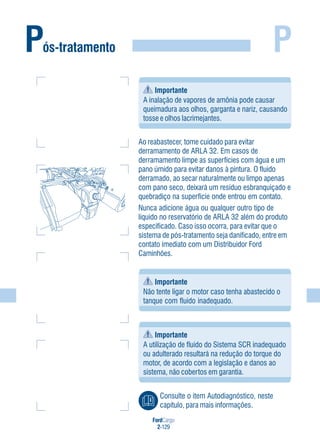 FordCargo
2-129
P
Ao reabastecer, tome cuidado para evitar
derramamento de ARLA 32. Em casos de
derramamento limpe as superfícies com água e um
pano úmido para evitar danos à pintura. O fluido
derramado, ao secar naturalmente ou limpo apenas
com pano seco, deixará um resíduo esbranquiçado e
quebradiço na superfície onde entrou em contato.
Nunca adicione água ou qualquer outro tipo de
líquido no reservatório de ARLA 32 além do produto
especificado. Caso isso ocorra, para evitar que o
sistema de pós-tratamento seja danificado, entre em
contato imediato com um Distribuidor Ford
Caminhões.
Importante
Não tente ligar o motor caso tenha abastecido o
tanque com fluido inadequado.
Pós-tratamento
Importante
A inalação de vapores de amônia pode causar
queimadura aos olhos, garganta e nariz, causando
tosse e olhos lacrimejantes.
Importante
A utilização de fluido do Sistema SCR inadequado
ou adulterado resultará na redução do torque do
motor, de acordo com a legislação e danos ao
sistema, não cobertos em garantia.
Consulte o item Autodiagnóstico, neste
capítulo, para mais informações.
 
