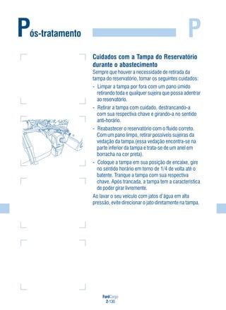 FordCargo
2-130
P
Cuidados com a Tampa do Reservatório
durante o abastecimento
Sempre que houver a necessidade de retirada da
tampa do reservatório, tomar os seguintes cuidados:
- Limpar a tampa por fora com um pano úmido
retirando toda e qualquer sujeira que possa adentrar
ao reservatório.
- Retirar a tampa com cuidado, destrancando-a
com sua respectiva chave e girando-a no sentido
anti-horário.
- Reabastecer o reservatório com o fluido correto.
Com um pano limpo, retirar possíveis sujeiras da
vedação da tampa.(essa vedação encontra-se na
parte inferior da tampa e trata-se de um anel em
borracha na cor preta).
- Coloque a tampa em sua posição de encaixe, gire
no sentido horário em torno de 1/4 de volta até o
batente. Tranque a tampa com sua respectiva
chave. Após trancada, a tampa tem a característica
de poder girar livremente.
Ao lavar o seu veículo com jatos d’água em alta
pressão, evite direcionar o jato diretamente na tampa.
Pós-tratamento
 
