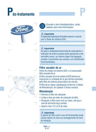 FordCargo
2-132
P
Importante
Se após o reabastecimento total do reservatório o
indicador de nível no painel ainda apresentar o led
vermelho aceso, ou mesmo algum led apagado,
contate e encaminhe seu veículo a um Distribuidor
Ford Caminhões.
Filtro secador de ar
Antes de chegar ao sistema SCR, o ar passa pelo
filtro secador de ar.
O filtro secador de ar do sistema SCR elimina as
impurezas e a umidade do ar que tenham passado
pelo filtro do sistema pneumático do veículo.
O filtro de ar requer substituição conforme a Tabela
de Manutenção, do capítulo 3 desse manual.
Manutenção
• Remova o filtro do cabeçote.
• Limpe a área ao redor do cabeçote do filtro.
• Rosqueie o filtro novo com as mãos, até que o
anel de borracha faça contato.
• Aperte mais 1/2 a 3/4 de volta.
Pós-tratamento
Importante
É ilegal pela legislação Brasileira operar o veículo
sem o fluido do sistema SCR.
Consulte o item Autodiagnóstico, neste
capítulo, para mais informações.
Importante
O aperto do filtro com o uso de ferramentas pode
causar danos na rosca ou esmagamento do anel
de vedação.
 