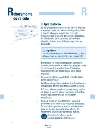 R
FordCargo
2-133
Rebocamento
do veículo
Apresentação
Se em uma emergência necessitar rebocar o veículo
e o serviço de guincho não estiver disponível, utilize
o pino de reboque e seu grampo, que estão
localizados sob o assento do banco do passageiro,
instalando-o na parte central do para-choque
dianteiro, atrás da placa de licença, que deve ser
basculada.
Importante
Jamais utilize corrente, cabos flexíveis ou cordas; o
reboque deve ser feito apenas com um cambão.
Sempre que for necessário rebocar o veículo por
uma distância superior a 10 km, descarregue-o antes
da operação. Se o veículo estiver atolado deve
necessariamente ser descarregado antes de ser
rebocado.
Desconecte a árvore longitudinal, evitando, assim,
danos à transmissão.
Certifique-se que haja pressão de ar suficiente para a
desaplicação do freio de estacionamento (6,7 bar).
Calce as rodas do veículo rebocador, assegurando-
se de que o mesmo não se movimente enquanto o
freio de estacionamento do rebocado for
desaplicado.
Ponha o motor em funcionamento, ou ligue o
sistema de pressão de ar do veículo ao do reboque.
Se isso não for possível, o freio de estacionamento
deve ser liberado mecanicamente, através do
mecanismo desaplicador da mola da câmara.
Consulte o item Freios, neste
capítulo, para mais informações.
 