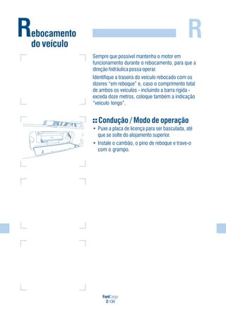 FordCargo
2-134
R
Sempre que possível mantenha o motor em
funcionamento durante o rebocamento, para que a
direção hidráulica possa operar.
Identifique a traseira do veículo rebocado com os
dizeres “em reboque” e, caso o comprimento total
de ambos os veículos - incluindo a barra rígida -
exceda doze metros, coloque também a indicação
“veículo longo”.
Condução / Modo de operação
• Puxe a placa de licença para ser basculada, até
que se solte do alojamento superior.
• Instale o cambão, o pino de reboque e trave-o
com o grampo.
Rebocamento
do veículo
 