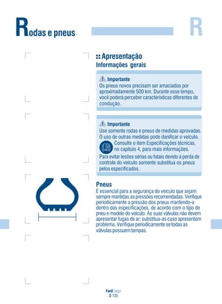 R
FordCargo
2-135
Rodas e pneus
Apresentação
Informações gerais
Importante
Os pneus novos precisam ser amaciados por
aproximadamente 500 km. Durante esse tempo,
você poderá perceber características diferentes de
condução.
Importante
Use somente rodas e pneus de medidas aprovadas.
O uso de outras medidas pode danificar o veículo.
Consulte o item Especificações técnicas,
no capítulo 4, para mais informações.
Para evitar lesões sérias ou fatais devido à perda de
controle do veículo somente substitua os pneus
pelos especificados.
Pneus
É essencial para a segurança do veículo que sejam
sempre mantidas as pressões recomendadas. Verifique
periodicamente a pressão dos pneus mantendo-a
dentro das especificações, de acordo com o tipo de
pneu e modelo do veículo. As suas válvulas não devem
apresentar fugas de ar; substitua-as caso apresentem
problema. Verifique periodicamente se todas as
válvulas possuem tampas.
 