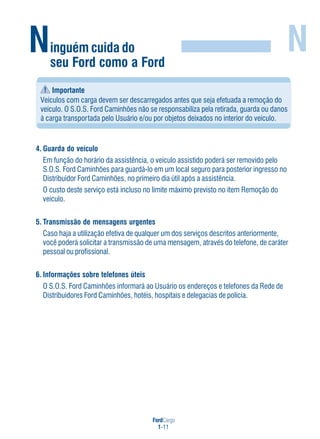 FordCargo
1-11
Ninguém cuida do
seu Ford como a Ford
N
Importante
Veículos com carga devem ser descarregados antes que seja efetuada a remoção do
veículo. O S.O.S. Ford Caminhões não se responsabiliza pela retirada, guarda ou danos
à carga transportada pelo Usuário e/ou por objetos deixados no interior do veículo.
4. Guarda do veículo
Em função do horário da assistência, o veículo assistido poderá ser removido pelo
S.O.S. Ford Caminhões para guardá-lo em um local seguro para posterior ingresso no
Distribuidor Ford Caminhões, no primeiro dia útil após a assistência.
O custo deste serviço está incluso no limite máximo previsto no item Remoção do
veículo.
5. Transmissão de mensagens urgentes
Caso haja a utilização efetiva de qualquer um dos serviços descritos anteriormente,
você poderá solicitar a transmissão de uma mensagem, através do telefone, de caráter
pessoal ou profissional.
6. Informações sobre telefones úteis
O S.O.S. Ford Caminhões informará ao Usuário os endereços e telefones da Rede de
Distribuidores Ford Caminhões, hotéis, hospitais e delegacias de polícia.
 