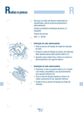FordCargo
2-138
RRodas e pneus
Instalação da roda sobressalente
• Posicione a roda no suporte externo (1) e incline-
o de modo a possibilitar o seu posicionamento
nos suportes internos (2).
• Puxe a roda em direção oposta ao chassi, de
modo a posicioná-lo nos suportes internos.
• Instale e fixe as porcas de fixação da chapa de
retenção.
1
2
Liberação da roda sobressalente
• Solte as porcas de fixação da chapa de retenção
da roda.
• Empurre a roda em direção ao chassi, de modo que
fique apoiado apenas pelo suporte externo (1).
• Quando o pneu estiver livre, incline-o e remova-o,
desencaixando-o do suporte externo.1
Para que as rodas não fiquem empenadas ou
desalinhadas, aperte as porcas progressiva e
alternadamente.
Instale os protetores individuais de porca, se
equipado.
Torque das porcas:
360 +/- 36 Nm
 