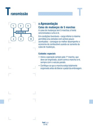 FordCargo
2-140
TTransmissão
NEUTRO
2 4 R
1 3 5
Apresentação
Caixa de mudanças de 5 marchas
A caixa de mudanças tem 5 marchas à frente
sincronizadas e uma à ré.
Em condições favoráveis - carga inferior à máxima
permitida e/ou estradas com aclives pouco
acentuados - consegue-se melhor desempenho e
economia de combustível usando-se somente da
caixa de mudanças.
Cuidados especiais
• Inicie a operação sempre pela 1ª marcha, que
deve ser engrenada, assim como a marcha-à-ré,
sempre com o veículo parado.
• Certifique-se que a marcha esteja totalmente
engrenada antes de liberar o pedal da embreagem.
 