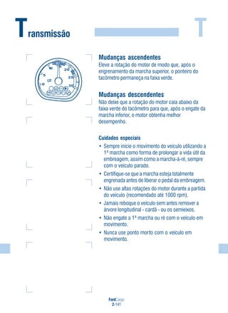 T
FordCargo
2-141
Transmissão
Mudanças ascendentes
Eleve a rotação do motor de modo que, após o
engrenamento da marcha superior, o ponteiro do
tacômetro permaneça na faixa verde.
Mudanças descendentes
Não deixe que a rotação do motor caia abaixo da
faixa verde do tacômetro para que, após o engate da
marcha inferior, o motor obtenha melhor
desempenho.
Cuidados especiais
• Sempre inicie o movimento do veículo utilizando a
1ª marcha como forma de prolongar a vida útil da
embreagem, assim como a marcha-à-ré, sempre
com o veículo parado.
• Certifique-se que a marcha esteja totalmente
engrenada antes de liberar o pedal da embreagem.
• Não use altas rotações do motor durante a partida
do veículo (recomendado até 1000 rpm).
• Jamais reboque o veículo sem antes remover a
árvore longitudinal - cardã - ou os semieixos.
• Não engate a 1ª marcha ou ré com o veículo em
movimento.
• Nunca use ponto morto com o veículo em
movimento.
 