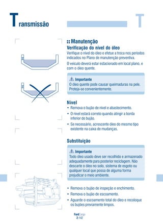 FordCargo
2-142
TTransmissão
Manutenção
Verificação do nível do óleo
Verifique o nível do óleo e efetue a troca nos períodos
indicados no Plano de manutenção preventiva.
O veículo deverá estar estacionado em local plano, e
com o óleo quente.
Importante
O óleo quente pode causar queimaduras na pele.
Proteja-se convenientemente.
Nível
• Remova o bujão de nível e abastecimento.
• O nível estará correto quando atingir a borda
inferior do bujão.
• Se necessário, acrescente óleo do mesmo tipo
existente na caixa de mudanças.
Substituição
Importante
Todo óleo usado deve ser recolhido e armazenado
adequadamente para posterior reciclagem. Não
descarte o óleo no solo, sistema de esgoto ou
qualquer local que possa de alguma forma
prejudicar o meio ambiente.
• Remova o bujão de inspeção e enchimento.
• Remova o bujão de escoamento.
• Aguarde o escoamento total do óleo e recoloque
os bujões previamente limpos.
 