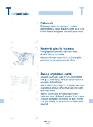 T
FordCargo
2-143
Transmissão
Enchimento
Reabasteça a caixa de mudanças com óleo
recomendado na Tabela de Lubrificantes, até a borda
inferior da sede do bujão de nível e reabastecimento.
Respiro da caixa de mudanças
Verifique periodicamente o respiro da caixa e
desobstrua-o, se necessário.
O respiro obstruído pode causar vazamento pelos
retentores, por excesso de pressão interna.
Árvores longitudinais (cardã)
As juntas universais e luvas devem ser lubrificadas
com graxa especificada na Tabela de lubrificantes e
operações de lubrificação.
Aplicar o lubrificante nas juntas universais, com uma
engraxadeira, até que a graxa nova vaze através dos
quatro vedadores.
Na luva, o lubrificante deve sair pela arruela de
vedação com um dedo posicionado sobre o respiro;
continuar aplicando o lubrificante até que o mesmo
vaze pelo vedador, na parte tarseira da luva da junta
universal.
 