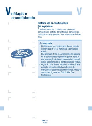 FordCargo
2-146
VVentilação e
ar condicionado
Sistema de ar-condicionado
(se equipado)
O sistema opera em conjunto com os demais
comandos do sistema de ventilação, comando de
distribuição de temperatura e de intensidade do fluxo
de ar.
Importante
• O sistema de ar-condicionado do seu veículo
contém gás R 134a, inofensivo à camada de
ozônio.
• Use apenas R 134a, e componentes do sistema
de ar-condicionado específicos para R 134a. A
não observação destas recomendações causará
danos ao sistema de ar-condicionado do veículo.
• O gás R 134a, do seu veículo é usado sob alta
pressão, portanto métodos indevidos de
manutenção podem causar ferimentos. Procure
sempre serviços de um Distribuidor Ford
Caminhões.
 