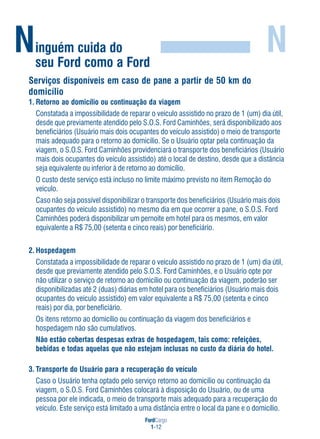 FordCargo
1-12
Ninguém cuida do
seu Ford como a Ford
N
Serviços disponíveis em caso de pane a partir de 50 km do
domicílio
1. Retorno ao domicílio ou continuação da viagem
Constatada a impossibilidade de reparar o veículo assistido no prazo de 1 (um) dia útil,
desde que previamente atendido pelo S.O.S. Ford Caminhões, será disponibilizado aos
beneficiários (Usuário mais dois ocupantes do veículo assistido) o meio de transporte
mais adequado para o retorno ao domicílio. Se o Usuário optar pela continuação da
viagem, o S.O.S. Ford Caminhões providenciará o transporte dos beneficiários (Usuário
mais dois ocupantes do veículo assistido) até o local de destino, desde que a distância
seja equivalente ou inferior à de retorno ao domicílio.
O custo deste serviço está incluso no limite máximo previsto no item Remoção do
veículo.
Caso não seja possível disponibilizar o transporte dos beneficiários (Usuário mais dois
ocupantes do veículo assistido) no mesmo dia em que ocorrer a pane, o S.O.S. Ford
Caminhões poderá disponibilizar um pernoite em hotel para os mesmos, em valor
equivalente a R$ 75,00 (setenta e cinco reais) por beneficiário.
2. Hospedagem
Constatada a impossibilidade de reparar o veículo assistido no prazo de 1 (um) dia útil,
desde que previamente atendido pelo S.O.S. Ford Caminhões, e o Usuário opte por
não utilizar o serviço de retorno ao domicílio ou continuação da viagem, poderão ser
disponibilizadas até 2 (duas) diárias em hotel para os beneficiários (Usuário mais dois
ocupantes do veículo assistido) em valor equivalente a R$ 75,00 (setenta e cinco
reais) por dia, por beneficiário.
Os itens retorno ao domicílio ou continuação da viagem dos beneficiários e
hospedagem não são cumulativos.
Não estão cobertas despesas extras de hospedagem, tais como: refeições,
bebidas e todas aquelas que não estejam inclusas no custo da diária do hotel.
3. Transporte do Usuário para a recuperação do veículo
Caso o Usuário tenha optado pelo serviço retorno ao domicílio ou continuação da
viagem, o S.O.S. Ford Caminhões colocará à disposição do Usuário, ou de uma
pessoa por ele indicada, o meio de transporte mais adequado para a recuperação do
veículo. Este serviço está limitado a uma distância entre o local da pane e o domicílio.
 