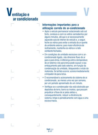 V
FordCargo
2-147
Ventilação e
ar condicionado
Informações importantes para a
utilização correta do ar-condicionado
• Após o veículo permanecer estacionado sob sol
forte, conduza-o com os vidros semiabertos por
alguns minutos, até que o ar excessivamente
aquecido saia do interior do veículo e, a seguir,
feche os vidros para evitar a entrada do ar quente
do ambiente externo; para maior eficiência de
resfriamento, mantenha os vidros e o teto
ventilante fechados.
• Em condições de umidade excessiva com o ar-
condicionado ligado, não direcione fluxo de ar
para o para-brisa. A diferença entre a temperatura
do ar externo e do para-brisa pode causar o seu
embaçamento pelo lado externo, em função da
condensação da umidade, bloqueando a visão do
motorista. Se tal fato ocorrer, acione imediatamente
o limpador do para-brisa.
• É recomendável o acionamento do sistema de ar
condicionado, ao menos uma vez por semana,
por um período aproximado de um minuto.
• Verifique se o condensador não está obstruído por
depósitos de terra, barro ou insetos, que possam
prejudicar o fluxo de ar pelas aletas e,
consequentemente, reduzir a eficiência do
sistema; limpe-o periodicamente com água e uma
escova macia.
 