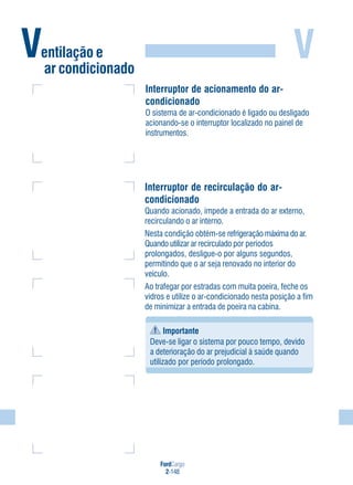FordCargo
2-148
VVentilação e
ar condicionado
Interruptor de acionamento do ar-
condicionado
O sistema de ar-condicionado é ligado ou desligado
acionando-se o interruptor localizado no painel de
instrumentos.
Interruptor de recirculação do ar-
condicionado
Quando acionado, impede a entrada do ar externo,
recirculando o ar interno.
Nesta condição obtém-se refrigeração máxima do ar.
Quando utilizar ar recirculado por períodos
prolongados, desligue-o por alguns segundos,
permitindo que o ar seja renovado no interior do
veículo.
Ao trafegar por estradas com muita poeira, feche os
vidros e utilize o ar-condicionado nesta posição a fim
de minimizar a entrada de poeira na cabina.
Importante
Deve-se ligar o sistema por pouco tempo, devido
a deterioração do ar prejudicial à saúde quando
utilizado por período prolongado.
 