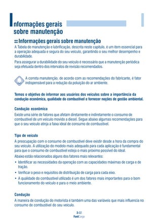 3-02
FordCargo
I
Informações gerais sobre manutenção
A Tabela de manutenção e lubrificação, descrita neste capítulo, é um item essencial para
a operação adequada e segura do seu veículo, garantindo o seu melhor desempenho e
durabilidade.
Para assegurar a durabilidade do seu veículo é necessário que a manutenção periódica
seja efetuada dentro dos intervalos de revisão recomendados.
A correta manutenção, de acordo com as recomendações do fabricante, é fator
indispensável para a redução da poluição do ar ambiente.
Temos o objetivo de informar aos usuários dos veículos sobre a importância da
condução econômica, qualidade do combustível e fornecer noções de gestão ambiental.
Condução econômica
Existe uma série de fatores que afetam diretamente e indiretamente o consumo de
combustível de um veículo movido a diesel. Segue abaixo algumas recomendações para
que o seu veículo atinja a faixa ideal de consumo de combustível.
Tipo de veículo
A preocupação com o consumo de combustível deve existir desde a hora da compra do
seu veículo. A utilização do modelo mais adequado para cada aplicação é fundamental
para que o consumo de combustível esteja o mais próximo possível do ideal.
Abaixo estão relacionados alguns dos fatores mais relevantes:
• Identificar as necessidades da operação com as capacidades máximas de carga e de
tração.
• Verificar o peso e requisitos de distribuição de carga para cada eixo.
• A qualidade do combustível utilizado é um dos fatores mais importantes para o bom
funcionamento do veículo e para o meio ambiente.
Condução
A maneira de condução do motorista é também uma das variáveis que mais influencia no
consumo de combustível do seu veículo.
Informações gerais
sobre manutenção
 