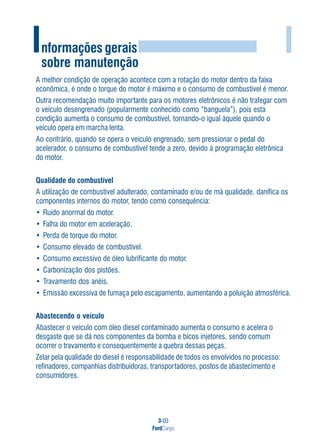 3-03
FordCargo
I
A melhor condição de operação acontece com a rotação do motor dentro da faixa
econômica, é onde o torque do motor é máximo e o consumo de combustível é menor.
Outra recomendação muito importante para os motores eletrônicos é não trafegar com
o veículo desengrenado (popularmente conhecido como “banguela”), pois esta
condição aumenta o consumo de combustível, tornando-o igual àquele quando o
veículo opera em marcha lenta.
Ao contrário, quando se opera o veículo engrenado, sem pressionar o pedal do
acelerador, o consumo de combustível tende a zero, devido à programação eletrônica
do motor.
Qualidade do combustível
A utilização de combustível adulterado, contaminado e/ou de má qualidade, danifica os
componentes internos do motor, tendo como consequência:
• Ruído anormal do motor.
• Falha do motor em aceleração.
• Perda de torque do motor.
• Consumo elevado de combustível.
• Consumo excessivo de óleo lubrificante do motor.
• Carbonização dos pistões.
• Travamento dos anéis.
• Emissão excessiva de fumaça pelo escapamento, aumentando a poluição atmosférica.
Abastecendo o veículo
Abastecer o veículo com óleo diesel contaminado aumenta o consumo e acelera o
desgaste que se dá nos componentes da bomba e bicos injetores, sendo comum
ocorrer o travamento e consequentemente a quebra dessas peças.
Zelar pela qualidade do diesel é responsabilidade de todos os envolvidos no processo:
refinadores, companhias distribuidoras, transportadores, postos de abastecimento e
consumidores.
Informações gerais
sobre manutenção
 