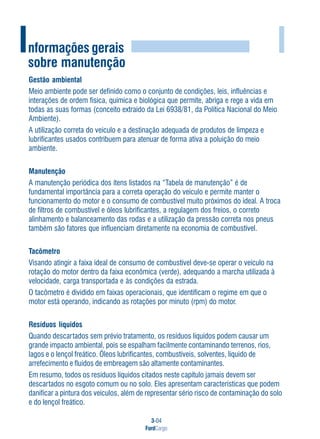3-04
FordCargo
I
Gestão ambiental
Meio ambiente pode ser definido como o conjunto de condições, leis, influências e
interações de ordem física, química e biológica que permite, abriga e rege a vida em
todas as suas formas (conceito extraído da Lei 6938/81, da Política Nacional do Meio
Ambiente).
A utilização correta do veículo e a destinação adequada de produtos de limpeza e
lubrificantes usados contribuem para atenuar de forma ativa a poluição do meio
ambiente.
Manutenção
A manutenção periódica dos itens listados na “Tabela de manutenção” é de
fundamental importância para a correta operação do veículo e permite manter o
funcionamento do motor e o consumo de combustível muito próximos do ideal. A troca
de filtros de combustível e óleos lubrificantes, a regulagem dos freios, o correto
alinhamento e balanceamento das rodas e a utilização da pressão correta nos pneus
também são fatores que influenciam diretamente na economia de combustível.
Tacômetro
Visando atingir a faixa ideal de consumo de combustível deve-se operar o veículo na
rotação do motor dentro da faixa econômica (verde), adequando a marcha utilizada à
velocidade, carga transportada e às condições da estrada.
O tacômetro é dividido em faixas operacionais, que identificam o regime em que o
motor está operando, indicando as rotações por minuto (rpm) do motor.
Resíduos líquidos
Quando descartados sem prévio tratamento, os resíduos líquidos podem causar um
grande impacto ambiental, pois se espalham facilmente contaminando terrenos, rios,
lagos e o lençol freático. Óleos lubrificantes, combustíveis, solventes, líquido de
arrefecimento e fluidos de embreagem são altamente contaminantes.
Em resumo, todos os resíduos líquidos citados neste capítulo jamais devem ser
descartados no esgoto comum ou no solo. Eles apresentam características que podem
danificar a pintura dos veículos, além de representar sério risco de contaminação do solo
e do lençol freático.
Informações gerais
sobre manutenção
 