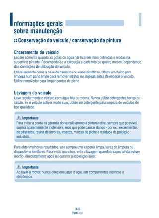 3-06
FordCargo
IInformações gerais
sobre manutenção
Conservação do veículo / conservação da pintura
Enceramento do veículo
Encere somente quando as gotas de água não ficarem mais definidas e retidas na
superfície pintada. Recomenda-se a execução a cada três ou quatro meses, dependendo
das condições de utilização do veículo.
Utilize somente ceras à base de carnaúba ou ceras sintéticas. Utilize um fluido para
limpeza num pano limpo para remover insetos ou sujeiras antes de encerar o veículo.
Utilize removedor para limpar pontos de piche.
Lavagem do veículo
Lave regularmente o veículo com água fria ou morna. Nunca utilize detergentes fortes ou
sabão. Se o veículo estiver muito sujo, utilize um detergente para limpeza de veículos de
boa qualidade.
Importante
Para evitar a perda da garantia do veículo quanto à pintura retire, sempre que possível,
sujeira aparentemente inofensiva, mas que pode causar danos - por ex.: excrementos
de pássaros, resina de árvores, insetos, marcas de piche e resíduos de poluição
industrial.
Para obter melhores resultados, use sempre uma esponja limpa, luvas de limpeza ou
dispositivos similares. Para evitar manchas, evite a lavagem quando o capuz ainda estiver
morno, imediatamente após ou durante a exposição solar.
Importante
Ao lavar o motor, nunca direcione jatos d’água em componentes elétricos e
eletrônicos.
 