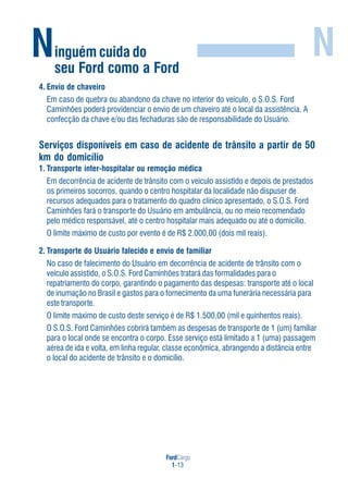 FordCargo
1-13
Ninguém cuida do
seu Ford como a Ford
N
4. Envio de chaveiro
Em caso de quebra ou abandono da chave no interior do veículo, o S.O.S. Ford
Caminhões poderá providenciar o envio de um chaveiro até o local da assistência. A
confecção da chave e/ou das fechaduras são de responsabilidade do Usuário.
Serviços disponíveis em caso de acidente de trânsito a partir de 50
km do domicílio
1. Transporte inter-hospitalar ou remoção médica
Em decorrência de acidente de trânsito com o veículo assistido e depois de prestados
os primeiros socorros, quando o centro hospitalar da localidade não dispuser de
recursos adequados para o tratamento do quadro clínico apresentado, o S.O.S. Ford
Caminhões fará o transporte do Usuário em ambulância, ou no meio recomendado
pelo médico responsável, até o centro hospitalar mais adequado ou até o domicílio.
O limite máximo de custo por evento é de R$ 2.000,00 (dois mil reais).
2. Transporte do Usuário falecido e envio de familiar
No caso de falecimento do Usuário em decorrência de acidente de trânsito com o
veículo assistido, o S.O.S. Ford Caminhões tratará das formalidades para o
repatriamento do corpo, garantindo o pagamento das despesas: transporte até o local
de inumação no Brasil e gastos para o fornecimento da urna funerária necessária para
este transporte.
O limite máximo de custo deste serviço é de R$ 1.500,00 (mil e quinhentos reais).
O S.O.S. Ford Caminhões cobrirá também as despesas de transporte de 1 (um) familiar
para o local onde se encontra o corpo. Esse serviço está limitado a 1 (uma) passagem
aérea de ida e volta, em linha regular, classe econômica, abrangendo a distância entre
o local do acidente de trânsito e o domicílio.
 