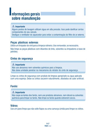 3-07
FordCargo
I
Importante
Alguns postos de lavagem utilizam água em alta pressão. Isso pode danificar certos
componentes do seu veículo.
Desligue o ventilador do aquecedor para evitar a contaminação do filtro de ar externo.
Peças plásticas externas
Utilize um limpador de vinil para a limpeza rotineira. Use removedor, se necessário.
Não limpe as peças plásticas com diluentes de tinta, solventes ou limpadores à base de
petróleo.
Cintos de segurança
Importante
Não use abrasivos nem solventes químicos para a limpeza.
Não deixe umidade penetrar no mecanismo do retrator do cinto de segurança.
Limpe os cintos de segurança com produto de limpeza apropriado ou água aplicada
com uma esponja. Deixe os cintos secarem naturalmente, afastados de calor artificial.
Faróis
Importante
Não raspe as lentes dos faróis, nem use produtos abrasivos, nem álcool ou solventes
químicos para limpar os faróis. Não limpe os faróis quando estiverem secos.
Vidros
Use um pano limpo que não solte fiapos ou uma camurça úmida para limpar os vidros.
Informações gerais
sobre manutenção
 
