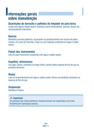 3-08
FordCargo
IInformações gerais
sobre manutenção
Guarnições de borracha e palhetas do limpador do para-brisa
Limpe com água e sabão neutro; solventes como tricloroeliteno, benzina, álcool, etc.,
são prejudiciais à borracha.
Bancos
Mantenha sua boa aparência, escovando-os periodicamente com escova de pelos
macios. Em caso de manchas, limpe-os com esponja umedecida em água e sabão
neutro.
Painel dos instrumentos
Use um pano levemente umedecido com água e sabão neutro.
Espelhos retrovisores
Use água, álcool, amoníaco ou limpa vidros; jamais utilize esponja de fios de aço ou
produtos abrasivos.
Rodas
Lave-as frequentemente com água e sabão neutro. Nunca use produtos abrasivos ou
esponja de fios de aço.
Suspensão
Dianteira e Traseira.
Importante
Os grampos das molas dianteiras e traseiras devem ser reapertados com mais
frequência em operações severas.
 