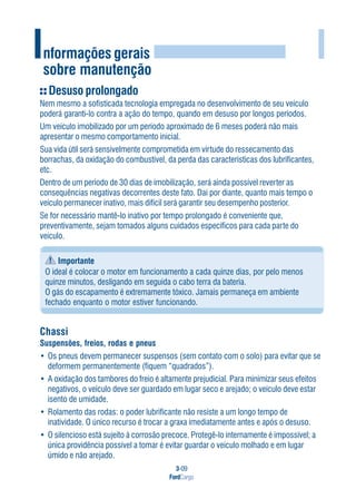 3-09
FordCargo
I
Desuso prolongado
Nem mesmo a sofisticada tecnologia empregada no desenvolvimento de seu veículo
poderá garanti-lo contra a ação do tempo, quando em desuso por longos períodos.
Um veículo imobilizado por um período aproximado de 6 meses poderá não mais
apresentar o mesmo comportamento inicial.
Sua vida útil será sensivelmente comprometida em virtude do ressecamento das
borrachas, da oxidação do combustível, da perda das características dos lubrificantes,
etc.
Dentro de um período de 30 dias de imobilização, será ainda possível reverter as
consequências negativas decorrentes deste fato. Daí por diante, quanto mais tempo o
veículo permanecer inativo, mais difícil será garantir seu desempenho posterior.
Se for necessário mantê-lo inativo por tempo prolongado é conveniente que,
preventivamente, sejam tomados alguns cuidados específicos para cada parte do
veículo.
Importante
O ideal é colocar o motor em funcionamento a cada quinze dias, por pelo menos
quinze minutos, desligando em seguida o cabo terra da bateria.
O gás do escapamento é extremamente tóxico. Jamais permaneça em ambiente
fechado enquanto o motor estiver funcionando.
Chassi
Suspensões, freios, rodas e pneus
• Os pneus devem permanecer suspensos (sem contato com o solo) para evitar que se
deformem permanentemente (fiquem “quadrados”).
• A oxidação dos tambores do freio é altamente prejudicial. Para minimizar seus efeitos
negativos, o veículo deve ser guardado em lugar seco e arejado; o veículo deve estar
isento de umidade.
• Rolamento das rodas: o poder lubrificante não resiste a um longo tempo de
inatividade. O único recurso é trocar a graxa imediatamente antes e após o desuso.
• O silencioso está sujeito à corrosão precoce. Protegê-lo internamente é impossível; a
única providência possível a tomar é evitar guardar o veículo molhado e em lugar
úmido e não arejado.
Informações gerais
sobre manutenção
 