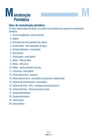 3-12
FordCargo
M
Itens de manutenção periódica
Os itens relacionados localizam os pontos do caminhão que requerem manutenção
periódica.
1. Árvore longitudinal - junta universal
2. Bateria
3. Comando de basculamento da cabina
4. Combustível - filtro separador de água
5. Direção hidráulica - reservatório
6. Eixo traseiro
7. Embreagem - reservatório
8. Motor - filtro de óleo
9. Motor - filtro de ar
10. Motor - vareta medidora de óleo
11. Para-brisa - reservatório
12. Reservatório de ar - primário
13. Reservatórios de ar - secundário, acessórios e regenerador
14. Sistema de arrefecimento - reservatório
15. Sistema de freio - APU - unidade processadora de ar
16. Sistema de freio - válvula sensível à carga
17 .Suspensão dianteira
18. Suspensão traseira
19. Transmissão
20. Eixo dianteiro
Manutenção
Periódica
 
