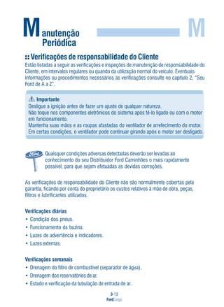 3-13
FordCargo
M
Verificações de responsabilidade do Cliente
Estão listadas a seguir as verificações e inspeções de manutenção de responsabilidade do
Cliente, em intervalos regulares ou quando da utilização normal do veículo. Eventuais
informações ou procedimentos necessários às verificações consulte no capítulo 2, “Seu
Ford de A a Z”.
Importante
Desligue a ignição antes de fazer um ajuste de qualquer natureza.
Não toque nos componentes eletrônicos do sistema após tê-lo ligado ou com o motor
em funcionamento.
Mantenha suas mãos e as roupas afastadas do ventilador de arrefecimento do motor.
Em certas condições, o ventilador pode continuar girando após o motor ser desligado.
Quaisquer condições adversas detectadas deverão ser levadas ao
conhecimento do seu Distribuidor Ford Caminhões o mais rapidamente
possível, para que sejam efetuadas as devidas correções.
As verificações de responsabilidade do Cliente não são normalmente cobertas pela
garantia, ficando por conta do proprietário os custos relativos à mão de obra, peças,
filtros e lubrificantes utilizados.
Verificações diárias
• Condição dos pneus.
• Funcionamento da buzina.
• Luzes de advertência e indicadores.
• Luzes externas.
Verificações semanais
• Drenagem do filtro de combustível (separador de água).
• Drenagem dos reservatórios de ar.
• Estado e verificação da tubulação de entrada de ar.
Manutenção
Periódica
 