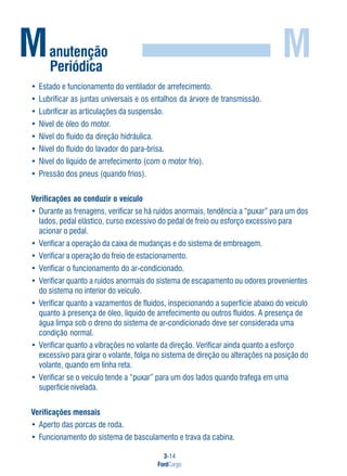 3-14
FordCargo
M
• Estado e funcionamento do ventilador de arrefecimento.
• Lubrificar as juntas universais e os entalhos da árvore de transmissão.
• Lubrificar as articulações da suspensão.
• Nível de óleo do motor.
• Nível do fluido da direção hidráulica.
• Nível do fluido do lavador do para-brisa.
• Nível do líquido de arrefecimento (com o motor frio).
• Pressão dos pneus (quando frios).
Verificações ao conduzir o veículo
• Durante as frenagens, verificar se há ruídos anormais, tendência a “puxar” para um dos
lados, pedal elástico, curso excessivo do pedal de freio ou esforço excessivo para
acionar o pedal.
• Verificar a operação da caixa de mudanças e do sistema de embreagem.
• Verificar a operação do freio de estacionamento.
• Verificar o funcionamento do ar-condicionado.
• Verificar quanto a ruídos anormais do sistema de escapamento ou odores provenientes
do sistema no interior do veículo.
• Verificar quanto a vazamentos de fluidos, inspecionando a superfície abaixo do veículo
quanto à presença de óleo, líquido de arrefecimento ou outros fluidos. A presença de
água limpa sob o dreno do sistema de ar-condicionado deve ser considerada uma
condição normal.
• Verificar quanto a vibrações no volante da direção. Verificar ainda quanto a esforço
excessivo para girar o volante, folga no sistema de direção ou alterações na posição do
volante, quando em linha reta.
• Verificar se o veículo tende a “puxar” para um dos lados quando trafega em uma
superfície nivelada.
Verificações mensais
• Aperto das porcas de roda.
• Funcionamento do sistema de basculamento e trava da cabina.
Manutenção
Periódica
 