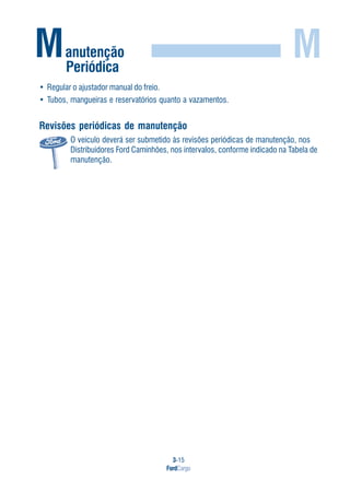 3-15
FordCargo
M
• Regular o ajustador manual do freio.
• Tubos, mangueiras e reservatórios quanto a vazamentos.
Revisões periódicas de manutenção
O veículo deverá ser submetido às revisões periódicas de manutenção, nos
Distribuidores Ford Caminhões, nos intervalos, conforme indicado na Tabela de
manutenção.
Manutenção
Periódica
 