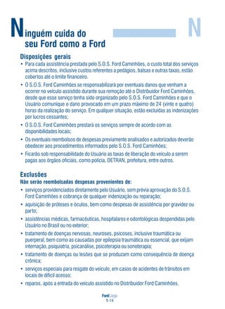 FordCargo
1-14
Ninguém cuida do
seu Ford como a Ford
N
Exclusões
Não serão reembolsadas despesas provenientes de:
• serviços providenciados diretamente pelo Usuário, sem prévia aprovação do S.O.S.
Ford Caminhões e cobrança de qualquer indenização ou reparação;
• aquisição de próteses e óculos, bem como despesas de assistência por gravidez ou
parto;
• assistências médicas, farmacêuticas, hospitalares e odontológicas despendidas pelo
Usuário no Brasil ou no exterior;
• tratamento de doenças nervosas, neuroses, psicoses, inclusive traumática ou
puerperal, bem como as causadas por epilepsia traumática ou essencial, que exijam
internação, psiquiatria, psicanálise, psicoterapia ou sonoterapia;
• tratamento de doenças ou lesões que se produzam como consequência de doença
crônica;
• serviços especiais para resgate do veículo, em casos de acidentes de trânsitos em
locais de difícil acesso;
• reparos, após a entrada do veículo assistido no Distribuidor Ford Caminhões.
Disposições gerais
• Para cada assistência prestada pelo S.O.S. Ford Caminhões, o custo total dos serviços
acima descritos, inclusive custos referentes a pedágios, balsas e outras taxas, estão
cobertos até o limite financeiro.
• O S.O.S. Ford Caminhões se responsabilizará por eventuais danos que venham a
ocorrer no veículo assistido durante sua remoção até o Distribuidor Ford Caminhões,
desde que esse serviço tenha sido organizado pelo S.O.S. Ford Caminhões e que o
Usuário comunique o dano provocado em um prazo máximo de 24 (vinte e quatro)
horas da realização do serviço. Em qualquer situação, estão excluídas as indenizações
por lucros cessantes;
• O S.O.S. Ford Caminhões prestará os serviços sempre de acordo com as
disponibilidades locais;
• Os eventuais reembolsos de despesas previamente analisados e autorizados deverão
obedecer aos procedimentos informados pelo S.O.S. Ford Caminhões;
• Ficarão sob responsabilidade do Usuário as taxas de liberação do veículo a serem
pagas aos órgãos oficiais, como polícia, DETRAN, prefeitura, entre outros.
 