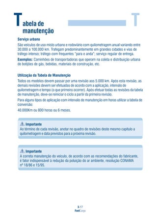 3-17
FordCargo
T
Serviço urbano
São veículos de uso misto urbano e rodoviário com quilometragem anual variando entre
30.000 a 100.000 km. Trafegam predominantemente em grandes cidades e vias de
tráfego intenso; tráfego com frequentes “para e anda”; serviço regular de entrega.
Exemplos: Caminhões de transportadoras que operam na coleta e distribuição urbana
de botijões de gás, bebidas, materiais de construção, etc.
Utilização da Tabela de Manutenção
Todos os modelos devem passar por uma revisão aos 5.000 km. Após esta revisão, as
demais revisões devem ser efetuadas de acordo com a aplicação, intervalo de
quilometragem e tempo (o que primeiro ocorrer). Após efetuar todas as revisões da tabela
de manutenção, deve-se reiniciar o ciclo a partir da primeira revisão.
Para alguns tipos de aplicação com intervalo de manutenção em horas utilizar a tabela de
conversão:
40.000Km ou 800 horas ou 6 meses.
Importante
Ao término de cada revisão, anotar no quadro de revisões deste mesmo capítulo a
quilometragem e data previstos para a próxima revisão.
Importante
A correta manutenção do veículo, de acordo com as recomendações do fabricante,
é fator indispensável à redução da poluição do ar ambiente, resolução CONAMA
nº 18/86 e 15/95.
Tabela de
manutenção
 