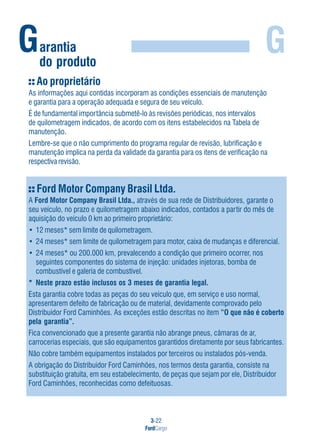 3-22
FordCargo
GGarantia
do produto
Ford Motor Company Brasil Ltda.
A Ford Motor Company Brasil Ltda., através de sua rede de Distribuidores, garante o
seu veículo, no prazo e quilometragem abaixo indicados, contados a partir do mês de
aquisição do veículo 0 km ao primeiro proprietário:
• 12 meses* sem limite de quilometragem.
• 24 meses* sem limite de quilometragem para motor, caixa de mudanças e diferencial.
• 24 meses* ou 200.000 km, prevalecendo a condição que primeiro ocorrer, nos
seguintes componentes do sistema de injeção: unidades injetoras, bomba de
combustível e galeria de combustível.
* Neste prazo estão inclusos os 3 meses de garantia legal.
Esta garantia cobre todas as peças do seu veículo que, em serviço e uso normal,
apresentarem defeito de fabricação ou de material, devidamente comprovado pelo
Distribuidor Ford Caminhões. As exceções estão descritas no item “O que não é coberto
pela garantia”.
Fica convencionado que a presente garantia não abrange pneus, câmaras de ar,
carrocerias especiais, que são equipamentos garantidos diretamente por seus fabricantes.
Não cobre também equipamentos instalados por terceiros ou instalados pós-venda.
A obrigação do Distribuidor Ford Caminhões, nos termos desta garantia, consiste na
substituição gratuita, em seu estabelecimento, de peças que sejam por ele, Distribuidor
Ford Caminhões, reconhecidas como defeituosas.
Ao proprietário
As informações aqui contidas incorporam as condições essenciais de manutenção
e garantia para a operação adequada e segura de seu veículo.
É de fundamental importância submetê-lo às revisões periódicas, nos intervalos
de quilometragem indicados, de acordo com os itens estabelecidos na Tabela de
manutenção.
Lembre-se que o não cumprimento do programa regular de revisão, lubrificação e
manutenção implica na perda da validade da garantia para os itens de verificação na
respectiva revisão.
 