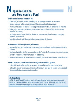 FordCargo
1-15
Ninguém cuida do
seu Ford como a Ford
N
Perda de assistência em casos de:
• participação do veículo em competições de qualquer espécie ou natureza;
• toda e qualquer falha que caracterize falta de manutenção do veículo;
• morte por suicídio ou lesões e consequências decorrentes de tentativas do mesmo;
• tráfego por estradas ou caminhos de difícil acesso aos veículos comuns ou não
abertos ao tráfego;
• acidente causado pelo Usuário, devido ao consumo de álcool, drogas, produtos
tóxicos, entre outros;
• atos intencionais, atividades criminosas ou dolosas do Usuário.
Caso fortuito ou de força maior, entre eles:
• atos de terrorismo e vandalismo, greves, guerras e quaisquer perturbações de ordem
pública;
• atos ou atividades das Forças Armadas ou de Forças de Segurança em tempos de paz;
• eventos causados por efeito nuclear ou radioativo;
• eventos decorrentes de fenômenos da natureza, tais como: inundações, terremotos, etc.
Poderá ocorrer o cancelamento do serviço de assistência quando:
• o Usuário omitir informações ou fornecer falsas informações intencionalmente;
• o Usuário causar ou provocar intencionalmente um fato que dê origem à necessidade
de prestação dos serviços aqui descritos.
Importante
O S.O.S. Ford Caminhões é um serviço de atendimento para casos de emergência;
portanto, não atenderá veículos que estejam aptos a rodar por meios próprios e que
tenham condições de se dirigir até um Distribuidor Ford Caminhões.
 