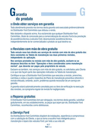 3-27
FordCargo
GGarantia
do produto
Onde obter serviços em garantia
Todo atendimento previsto nos termos desta garantia será executado preferencialmente
no Distribuidor Ford Caminhões que efetuou a venda.
Não obstante o disposto acima, fica esclarecido que qualquer Distribuidor Ford
Caminhões, titular de concessão para a comercialização de veículos Ford e/ou prestação
de assistência técnica a veículos Ford, deverá prestar assistência técnica,
independentemente de ter comercializado o produto ao qual destina-se.
Revisões com mão de obra gratuita
Todo veículo novo tem direito aos serviços de revisão com mão de obra gratuita dos
itens constantes na Tabela de manutenção nas duas primeiras revisões,
independente da aplicação.
Nos serviços prestados na revisão com mão de obra gratuita, excluem-se as
despesas descritas no item “Operações e itens considerados como manutenção
normal”, que deverão ser pagas pelo proprietário do veículo.
Excluem-se também, nos serviços com mão de obra gratuita, os solicitados pelo Cliente
e os que não façam parte das operações indicadas na Tabela de manutenção.
Certifique-se que o Distribuidor Ford Caminhões que executou a revisão, preencheu,
carimbou e vistou o quadro respectivo do Plano de manutenção preventiva referente à
revisão efetuada, evitando, assim, problemas quando necessitar de um serviço em
garantia.
A garantia estará automaticamente cancelada para os itens de verificação na execução
das revisões, se o programa regular de revisão for negligenciado.
Reparos gratuitos
O Distribuidor Ford Caminhões tem por obrigação, nos termos desta garantia, substituir
gratuitamente, em seu estabelecimento, as peças que sejam por ele, Distribuidor Ford
Caminhões, reconhecidas como defeituosas.
Serviço Ford
Os Distribuidores Ford Caminhões dispõem de instalações, experiência e compromisso
com a satisfação do Cliente, o que os torna a escolha mais inteligente para a
manutenção e reparo dos veículos Ford, por toda a sua vida útil.
 