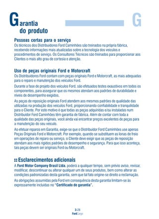 3-28
FordCargo
GGarantia
do produto
Pessoas certas para o serviço
Os técnicos dos Distribuidores Ford Caminhões são treinados na própria fábrica,
recebendo informações mais atualizadas sobre a tecnologia dos veículos e
procedimentos de serviço. Os Consultores Técnicos são treinados para proporcionar aos
Clientes o mais alto grau de cortesia e atenção.
Uso de peças originais Ford e Motorcraft
Os Distribuidores Ford contam com peças originais Ford e Motorcraft, as mais adequadas
para o reparo e manutenção dos veículos Ford.
Durante a fase de projeto dos veículos Ford, são efetuados testes exaustivos em todos os
componentes, para assegurar que os mesmos atendam aos padrões de durabilidade e
níveis de desempenho exigidos.
As peças de reposição originais Ford atendem aos mesmos padrões de qualidade das
utilizadas na produção dos veículos Ford, proporcionando confiabilidade e tranquilidade
para o Cliente. Por este motivo é que todas as peças adquiridas e/ou instaladas num
Distribuidor Ford Caminhões têm garantia de fábrica. Além de contar com toda a
qualidade das peças originais, você ainda vai encontrar preços excelentes de peças para
a manutenção do seu veículo.
Ao efetuar reparos em Garantia, exige-se que o Distribuidor Ford Caminhões use apenas
Peças Originais Ford e Motorcraft. Por exemplo, quando se substituem as lonas de freio
em operações de reparo ou serviço, o Cliente deve exigir que as peças de reposição
atendam aos mais rígidos padrões de desempenho e segurança. Para que isso aconteça,
tais peças devem ser originais Ford ou Motorcraft.
Esclarecimentos adicionais
A Ford Motor Company Brasil Ltda. poderá a qualquer tempo, sem prévio aviso, revisar,
modificar, descontinuar ou alterar qualquer um de seus produtos, bem como alterar as
condições padronizadas desta garantia, sem que tal fato origine-se direito a reclamação.
As obrigações assumidas pela Ford em consequência desta garantia limitam-se às
expressamente incluídas no “Certificado de garantia”.
 